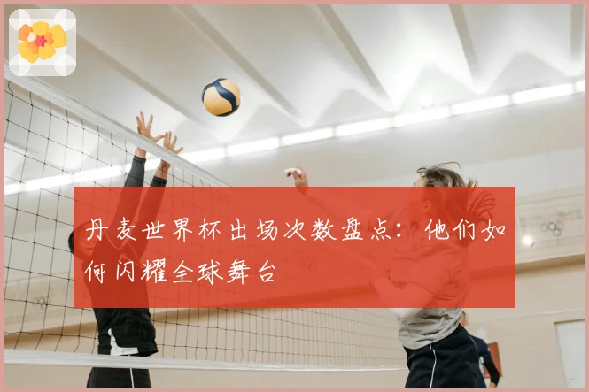 丹麦世界杯出场次数盘点：他们如何闪耀全球舞台
