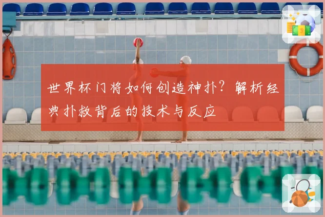 世界杯门将如何创造神扑?解析经典扑救背后的技术与反应