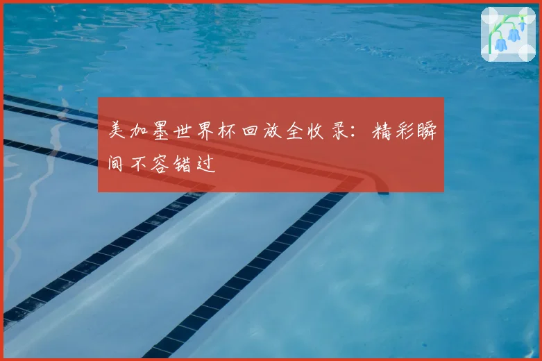 美加墨世界杯回放全收录:精彩瞬间不容错过