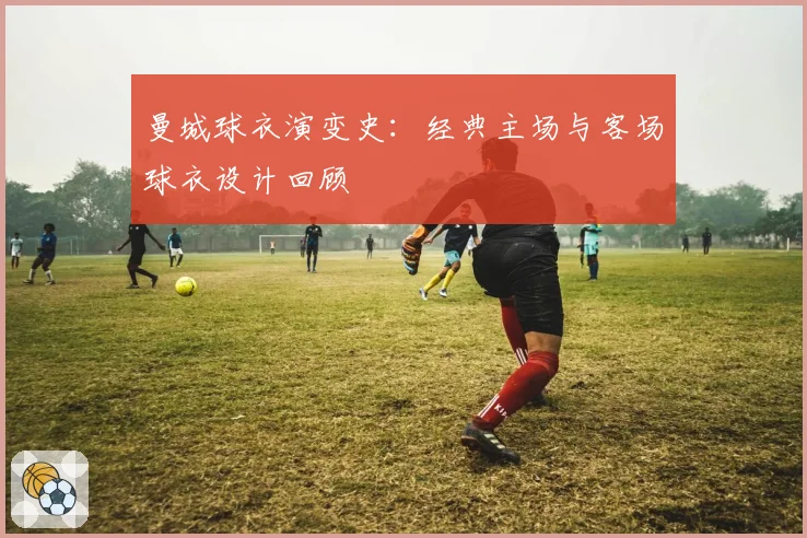 曼城球衣演变史:经典主场与客场球衣设计回顾