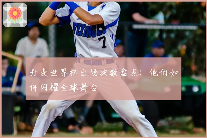 丹麦世界杯出场次数盘点:他们如何闪耀全球舞台