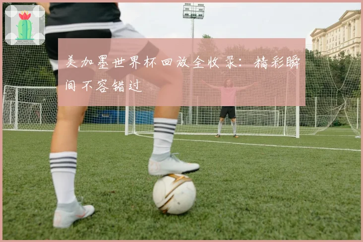 美加墨世界杯回放全收录：精彩瞬间不容错过